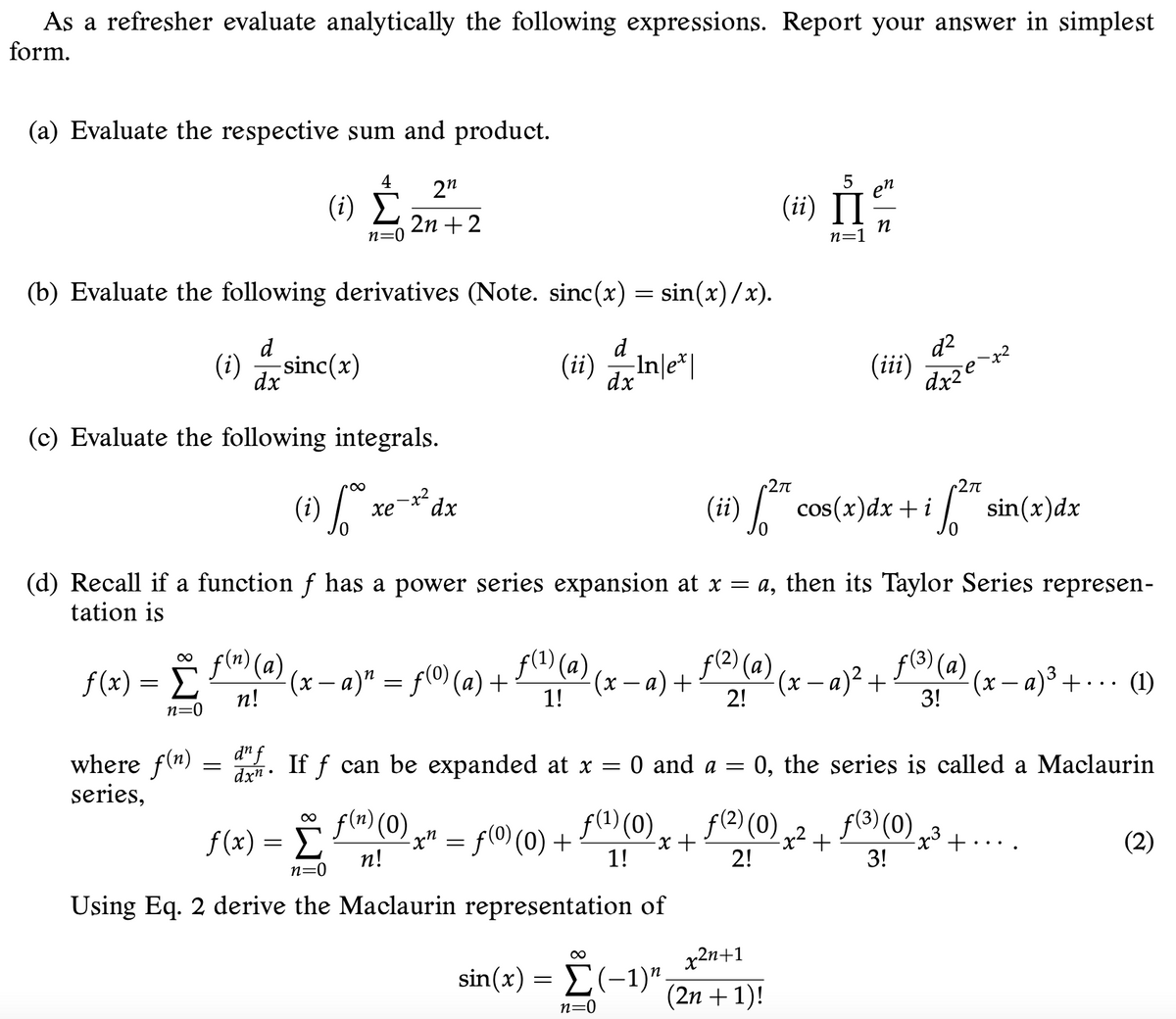 As a refresher evaluate analytically the following expressions. Report your answer in simplest
form.
(a) Evaluate the respective sum and product.
4
5
(1) È„"
en
(ii) II
2n +2
n=0
n=1
(b) Evaluate the following derivatives (Note. sinc(x) = sin(x)/x).
d2
(ii)
d
(#) Inle"|
d
Inle*|
(i)
sinc(x)
dx
dx
(c) Evaluate the following integrals.
27
* dx
хе
(ii) *
cos(x)dx +i sin(x)dx
(i)
(d) Recall if a function f has a power series expansion at x = a, then its Taylor Series represen-
tation is
f(1) (a)
f(2) (a)
f(3) (a)
00
f (x) = f (a)
(x – a)" = f(O) (a) +
(x – a) + (@) (x – a)² +
(x– a)³ + · · · (1)
3!
n!
1!
2!
n=0
d" f
where f(n)
series,
dxn •
If f can be expanded at x = 0 and a =
0, the series is called a Maclaurin
f (x) = (0)g" = f(0)(0) +
f(1) (0)
f(2) (0) ,2 +
f(3) (0)3
-x +
1!
+.
(2)
..
n!
2!
3!
n=0
Using Eq. 2 derive the Maclaurin representation of
x2n+1
sin(x) = E(-1)".
(2n + 1)!
n=0
