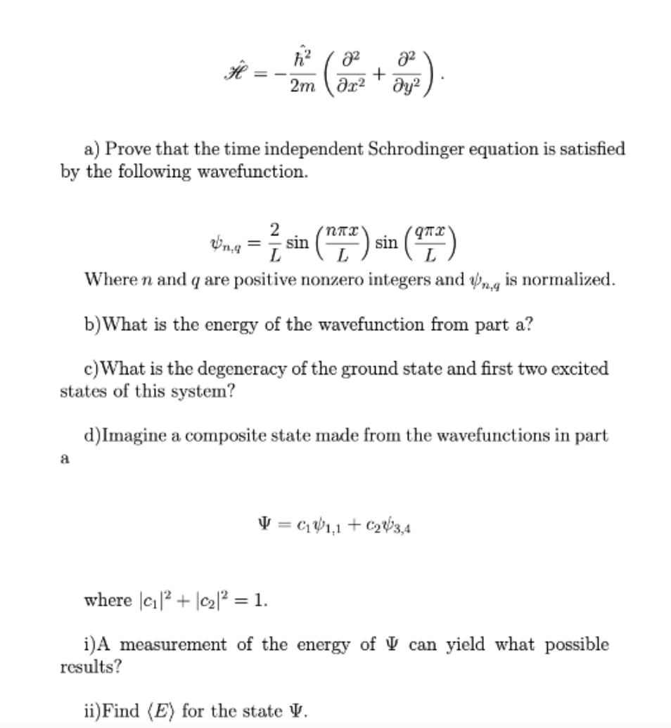 * -
2m (dr² + əya) .
ду?
a) Prove that the time independent Schrodinger equation is satisfied
by the following wavefunction.
sin
L
sin
L
(E)
Where n and q are positive nonzero integers and g is normalized.
b)What is the energy of the wavefunction from part a?
c)What is the degeneracy of the ground state and first two excited
states of this system?
d)Imagine a composite state made from the wavefunctions in part
a
V = c1 W1,1 + C263,4
where |c|2 + |c2|? = 1.
i)A measurement of the energy of V can yield what possible
results?
ii)Find (E) for the state V.
