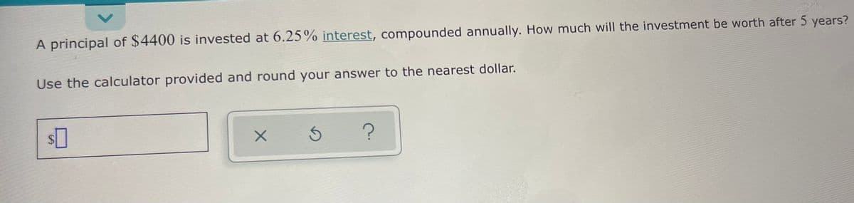 A principal of $4400 is invested at 6.25% interest, compounded annually. How much will the investment be worth after 5 years?
Use the calculator provided and round your answer to the nearest dollar.
<>
