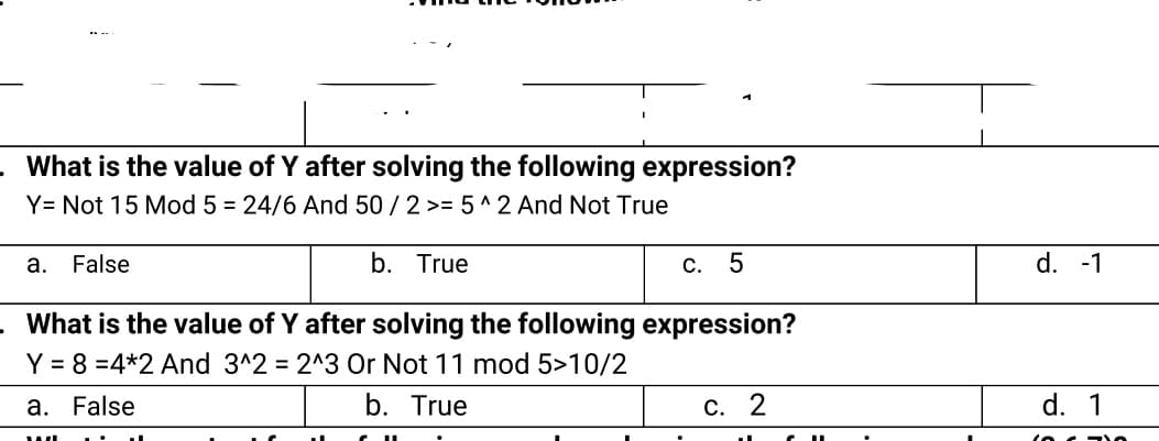 What is the value of Y after solving the following expression?
Y= Not 15 Mod 5 = 24/6 And 50 /2 >= 5 ^ 2 And Not True
а.
False
b. True
С.
d. -1
What is the value of Y after solving the following expression?
Y = 8 =4*2 And 3^2 = 2^3 Or Not 11 mod 5>10/2
a. False
b. True
С. 2
d. 1
(oc - 0
