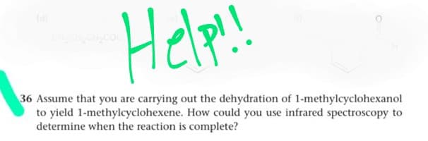 Help!
(d
36 Assume that you are carrying out the dehydration of 1-methylcyclohexanol
to yield 1-methylcyclohexene. How could you use infrared spectroscopy to
determine when the reaction is complete?
