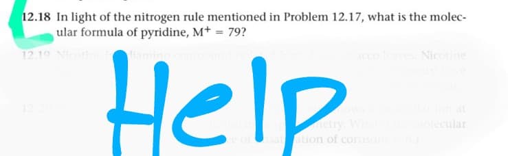 12.18 In light of the nitrogen rule mentioned in Problem 12.17, what is the molec-
ular formula of pyridine, Mt = 79?
12.19 Nicot
dian
Help
cco
Nicotine
12
at
metry. Wha
of satation of cortison
molecular
