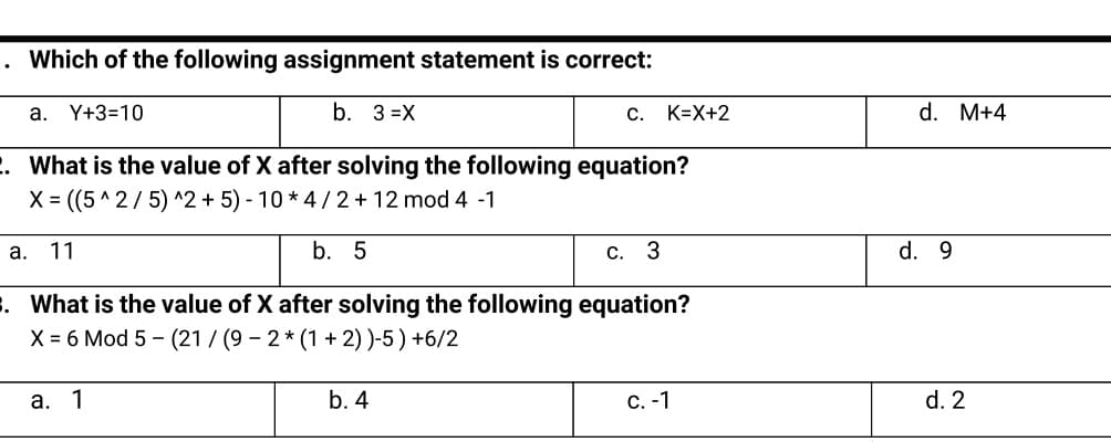 . Which of the following assignment statement is correct:
a. Y+3=10
b. 3 =X
C. K=X+2
d. M+4
2. What is the value of X after solving the following equation?
X = ((5 ^ 2/5) ^2 + 5) - 10 * 4/ 2 + 12 mod 4 -1
а.
11
b. 5
С. 3
d. 9
. What is the value of X after solving the following equation?
X = 6 Mod 5 - (21 / (9 – 2 * (1 + 2))-5) +6/2
a.
1
b. 4
С. -1
d. 2
