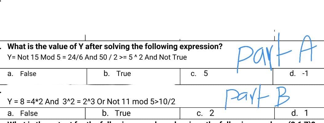 PartA
part B
What is the value of Y after solving the following expression?
Y= Not 15 Mod 5 = 24/6 And 50 /2 >= 5 ^2 And Not True
а.
False
b. True
С.
d. -1
Y = 8 =4*2 And 3^2 2^3 Or Not 11 mod 5>10/2
a. False
b. True
С. 2
d. 1
