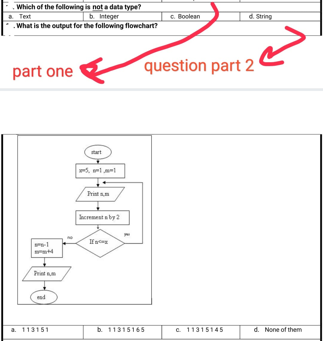 Which of the following is not a data type?
a.
Text
b. Integer
С. Вolean
d. String
What is the output for the following flowchart?
question part 2
part one
start
x=5, n=1 ,m31
Print n,m
Increment n by 2
yes
no
If n<=x
n=n-1
m=m+4
Print n,m
end
a.
113151
b. 11315165
С.
11315145
d. None of them
