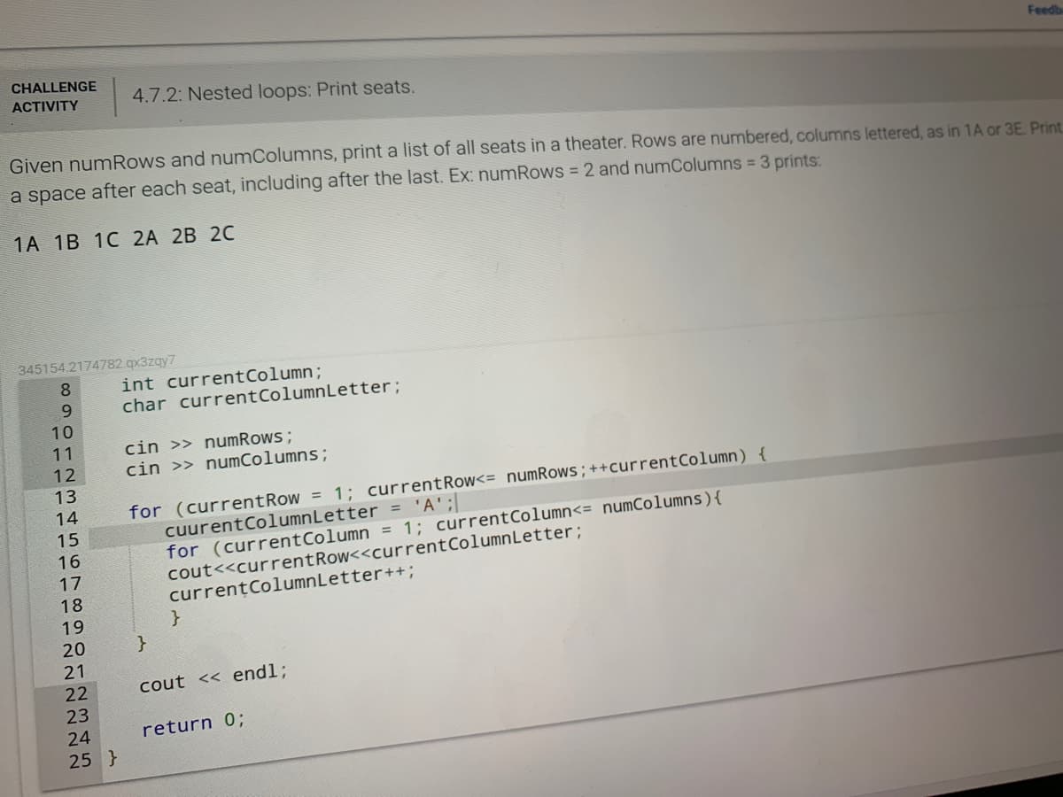 Feedb
CHALLENGE
ACTIVITY
4.7.2: Nested loops: Print seats.
Given numRows and numColumns, print a list of all seats in a theater. Rows are numbered, columns lettered, as in 1A or 3E. Print.
a space after each seat, including after the last. Ex: numRows = 2 and numColumns = 3 prints:
1A 1B 1C 2A 2B 2C
345154.2174782 qx3zqy7
8.
int currentColumn;
char currentColumnLetter;
9.
10
cin >> numRows ;
cin >> numColumns;
11
12
13
for (currentRow = 1; currentRow<= numRows;++currentColumn) {
cuurentColumnLetter = 'A';
for (currentColumn = 1; currentColumn<= numColumns){
cout<<currentRow<<currentColumnLetter;
currentColumnLetter++;
14
15
16
17
18
19
20
}
21
22
cout << end%;
23
24
return 0;
25 }
