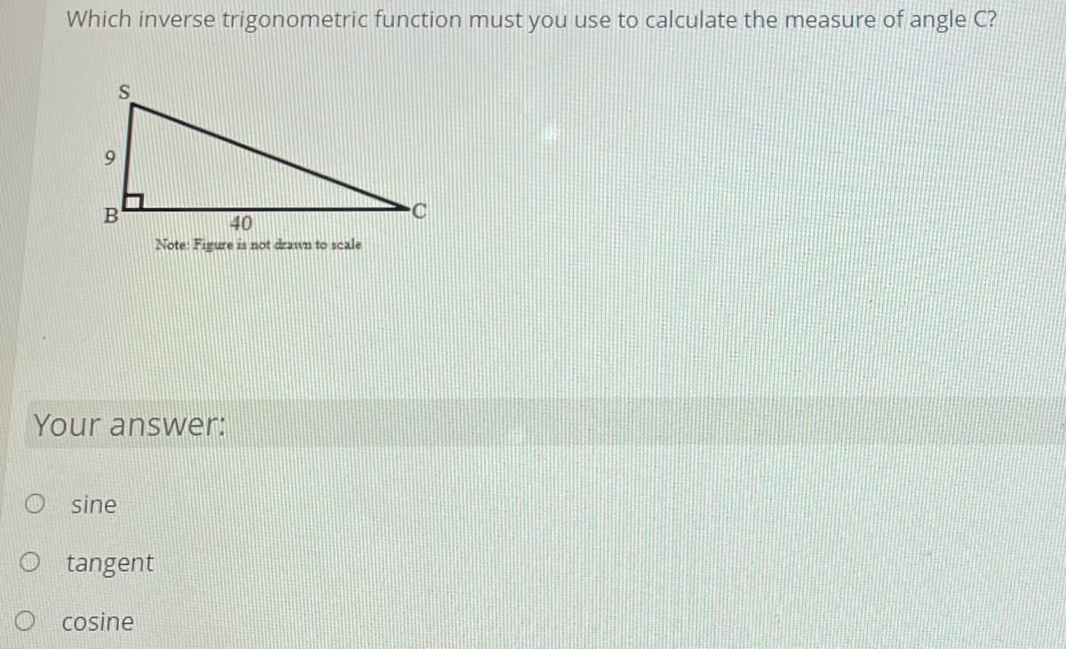 **Educational Content: Calculating Angle using Inverse Trigonometric Functions**

**Question:**
Which inverse trigonometric function must you use to calculate the measure of angle \( C \)?

**Diagram Explanation:**
There is a right-angled triangle \( \triangle SBC \) depicted, where:
- \( \angle SBC \) is the right angle (90 degrees).
- The length \( SB \) (opposite to angle \( C \)) is given as 9 units.
- The length \( BC \) (adjacent to angle \( C \)) is given as 40 units.
- Note: The given figure is not drawn to scale.

**Answer Options:**
- \( \text{o} \) sine
- \( \text{o} \) tangent
- \( \text{o} \) cosine

**Solution Approach:**
To find the measure of angle \( C \) in the right-angled triangle, we need to use an inverse trigonometric function. 

The sine, cosine, and tangent functions relate the sides of a right triangle to its angles:
- Sine (\( \sin \)) relates the opposite side to the hypotenuse.
- Cosine (\( \cos \)) relates the adjacent side to the hypotenuse.
- Tangent (\( \tan \)) relates the opposite side to the adjacent side.

Given:
- Opposite side (\( SB \)) = 9 units
- Adjacent side (\( BC \)) = 40 units

We use the tangent function because it directly involves the opposite and adjacent sides:
\[ \tan(C) = \frac{\text{opposite}}{\text{adjacent}} = \frac{9}{40} \]

To find the angle \( C \), we use the inverse tangent (\( \arctan \)) function:
\[ C = \arctan\left(\frac{9}{40}\right) \]

**Your answer:**
- \( \text{o} \) sine
- \( \text{●} \) tangent
- \( \text{o} \) cosine