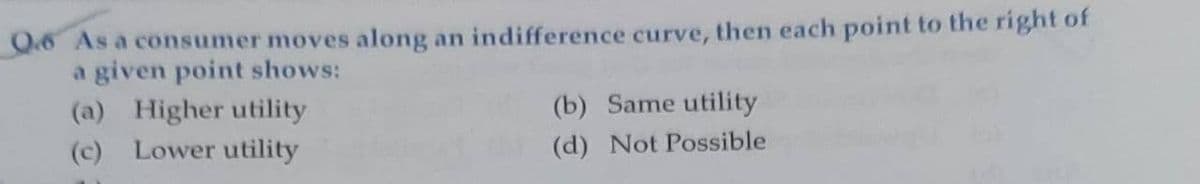 O.6 As a consumer moves along an indifference curve, then each point to the right of
a given point shows:
(b) Same utility
(a) Higher utility
(c) Lower utility
(d) Not Possible
