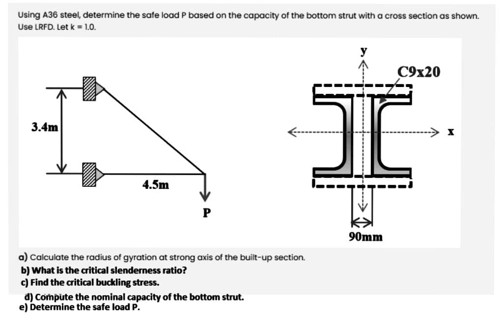 Using A36 steel, determine the safe load P based on the capacity of the bottom strut with a cross section as shown.
Use LRFD. Letk 1.0.
C9x20
3.4m
-→ I
4.5m
90mm
a) Calculate the radius of gyration at strong axis of the built-up section.
b) What is the critical slenderness ratio?
c) Find the critical buckling stress.
d) Compute the nominal capacity of the bottom strut.
e) Determine the safe load P.
