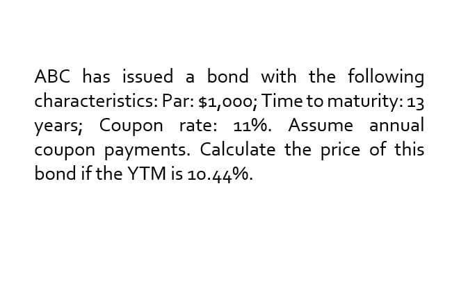 ABC has issued a bond with the following
characteristics: Par: $1,000; Time to maturity: 13
years; Coupon rate: 11%. Assume annual
coupon payments. Calculate the price of this
bond if the YTM is 10.44%.