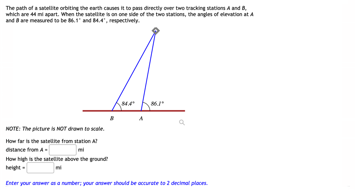 The path of a satellite orbiting the earth causes it to pass directly over two tracking stations A and B,
which are 44 mi apart. When the satellite is on one side of the two stations, the angles of elevation at A
and B are measured to be 86.1° and 84.4°, respectively.
84.4°
86.1°
В
A
NOTE: The picture is NOT drawn to scale.
How far is the satellite from station A?
distance from A =
mi
How high is the satellite above the ground?
height =
mi
Enter your answer as a number; your answer should be accurate to 2 decimal places.
