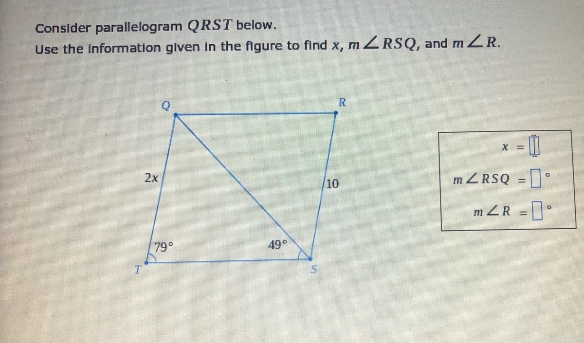Consider parallelogram QRST below.
Use the Information given in the figure to find x, m ZRSQ, and m R.
2x
10
m ZRSQ = °
m ZR
79°
49°
T.

