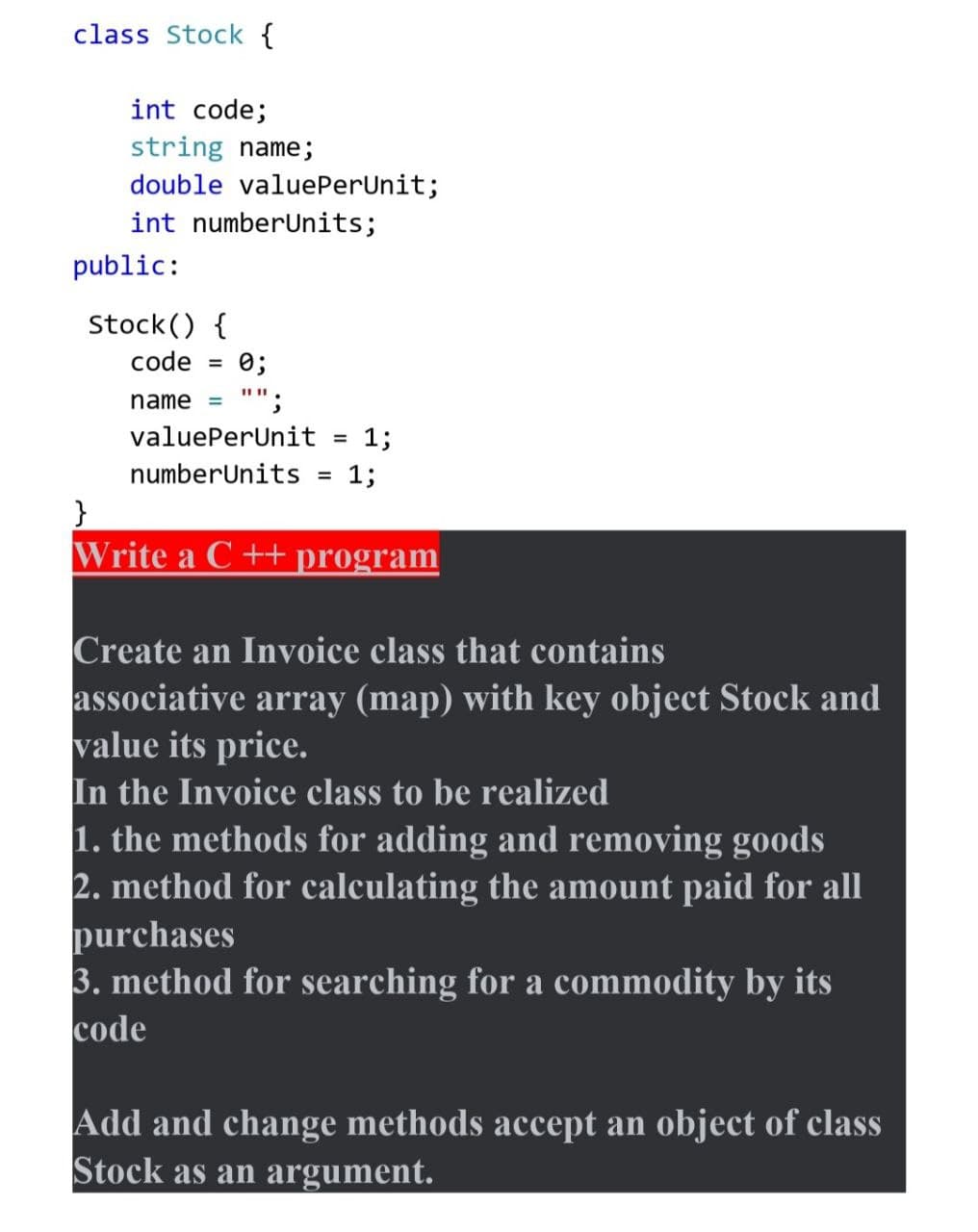 class Stock {
int code;
string name;
double valuePerUnit;
int numberUnits;
public:
Stock() {
code
0;
II II
name
"";
valuePerUnit
1;
%3D
numberUnits
13;
%3D
}
Write a C ++program
Create an Invoice class that contains
associative array (map) with key object Stock and
value its price.
In the Invoice class to be realized
1. the methods for adding and removing goods
2. method for calculating the amount paid for all
purchases
3. method for searching for a commodity by its
code
Add and change methods accept an object of class
Stock as an argument.
