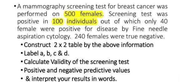 A mammography screening test for breast cancer was
performed on 500 females. Screening test was
positive in 100 individuals out of which only 40
female were positive for disease by Fine needle
aspiration cytology. 240 females were true negative.
•Construct 2 x 2 table by the above information
•Label a, b, c & d.
• Calculate Validity of the screening test
• Positive and negative predictive values
• & interpret your results in words.