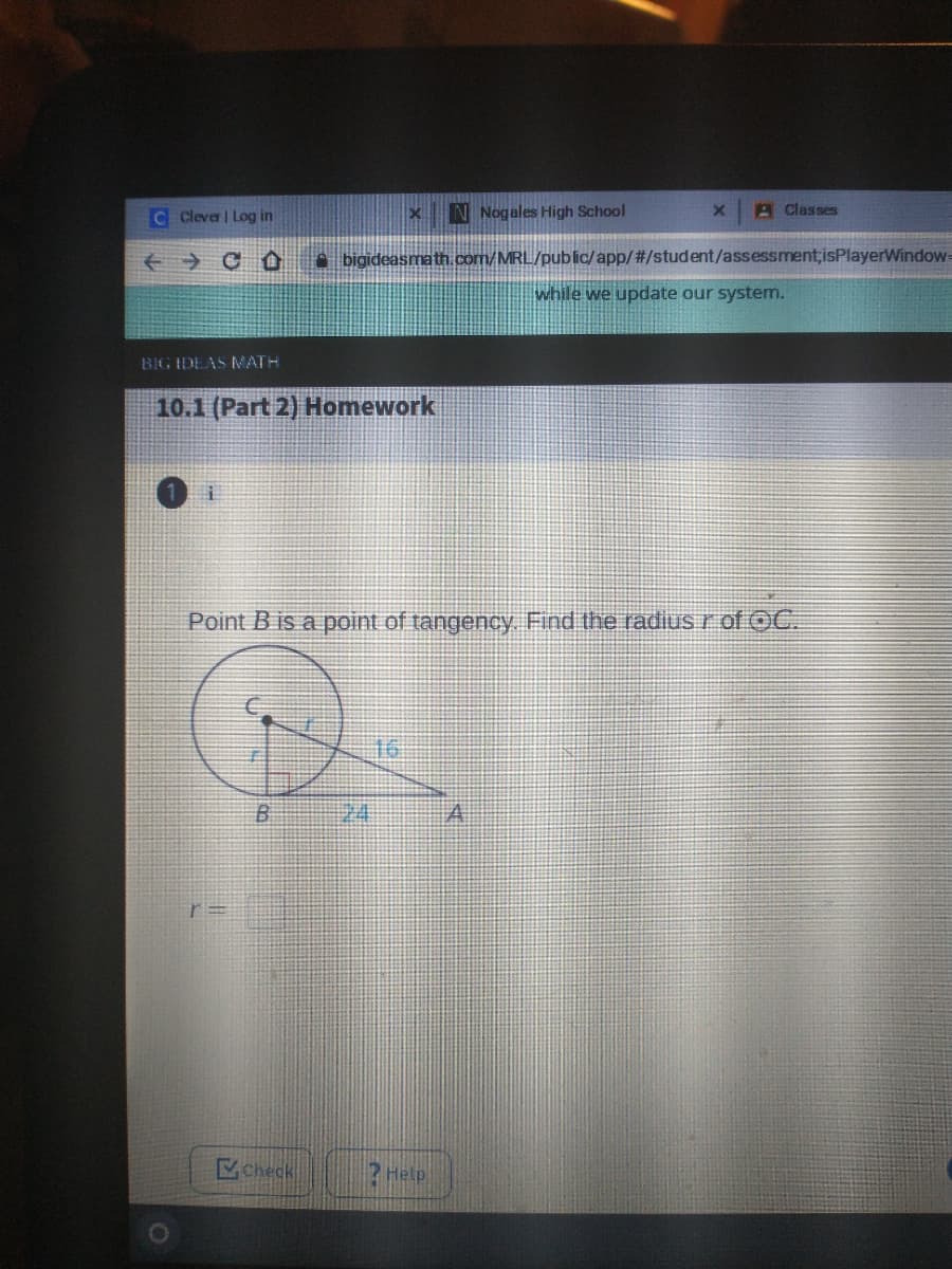 C Clever | Log in
N Nogales High School
A Classes
A bigideasmath.com/MRL/public/app/#/student/assessment;isPlayerWindows
while we update our system.
BIG IDEAS MATH
10.1 (Part 2) Homework
Point B is a point of tangency Find the radius r of OC.
B
24
check
3 Help
