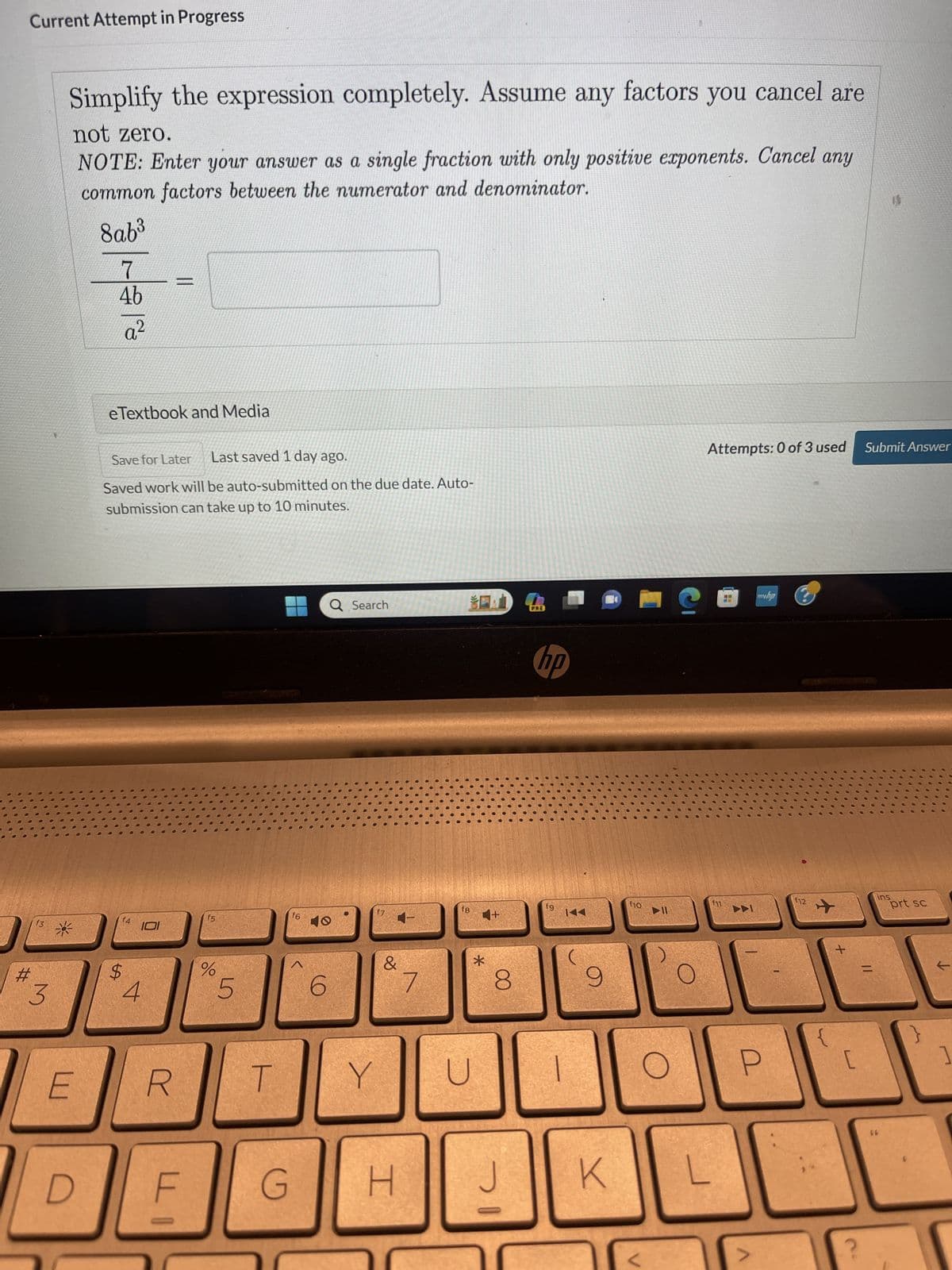 Current Attempt in Progress
#
f3
3
Simplify the expression completely. Assume any factors you cancel are
not zero.
NOTE: Enter your answer as a single fraction with only positive exponents. Cancel any
common factors between the numerator and denominator.
8ab³
7
4b
a²
E
eTextbook and Media
Save for Later Last saved 1 day ago.
Saved work will be auto-submitted on the due date. Auto-
submission can take up to 10 minutes.
f4
$
4
11
IOI
R
LI
f5
%
5
T
G
f6
Q Search
O
6
Y
&
H
7
f8
4+
*
U
8
J
PRE
hp
fg
K44
9
K
f10
C
Attempts: 0 of 3 used
myha
P
f12
✈
+
[
Submit Answer
11
ins
66
prt sc
]