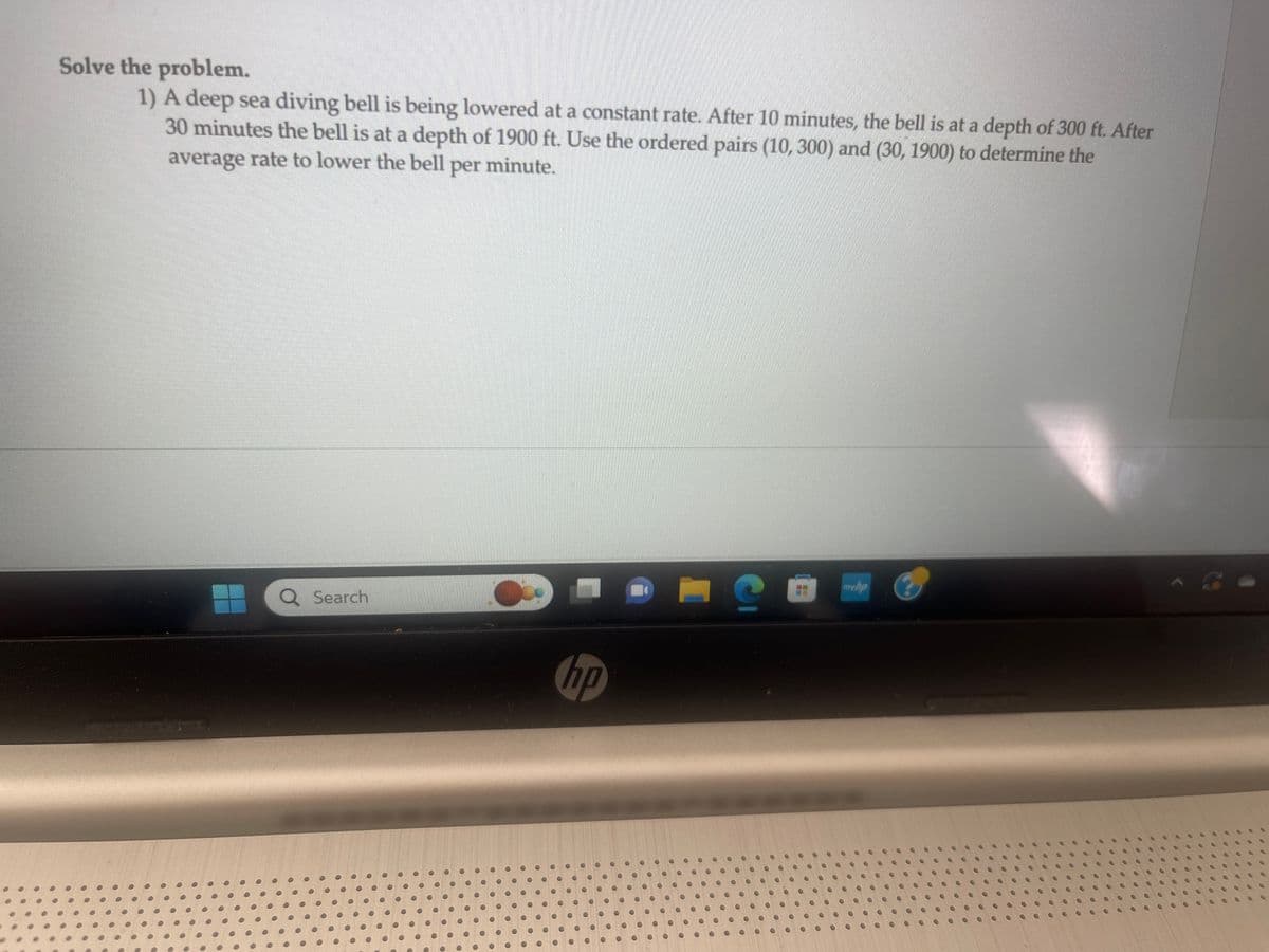 Solve the problem.
1) A deep sea diving bell is being lowered at a constant rate. After 10 minutes, the bell is at a depth of 300 ft. After
30 minutes the bell is at a depth of 1900 ft. Use the ordered pairs (10, 300) and (30, 1900) to determine the
average rate to lower the bell per minute.
Q Search
10
hp
C
myhp
O
O
●
●
●
00
O
O
..
O
1
AG
O
O
......
O
10
0
...
O
0000
S