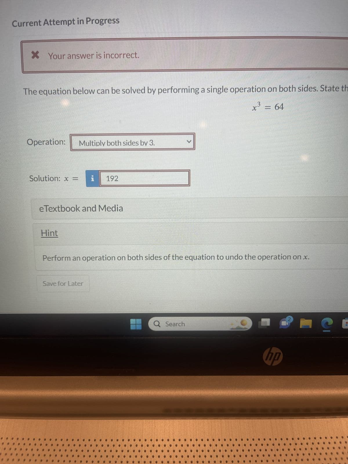 Current Attempt in Progress
* Your answer is incorrect.
The equation below can be solved by performing a single operation on both sides. State th
X
3
x³ = 64
Operation: Multiply both sides by 3.
Solution: x = i 192
eTextbook and Media
Hint
Perform an operation on both sides of the equation to undo the operation on x.
Save for Later
Q Search
1
hp
C