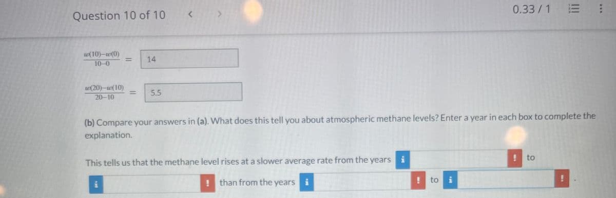 Question 10 of 10
w(10)-w(0)
10-0
w(20)-w(10)
20-10
14
5.5
i
<
>
(b) Compare your answers in (a). What does this tell you about atmospheric methane levels? Enter a year in each box to complete the
explanation.
This tells us that the methane level rises at a slower average rate from the years i
than from the years i
!
0.33/1 = :
! to i
! to
!