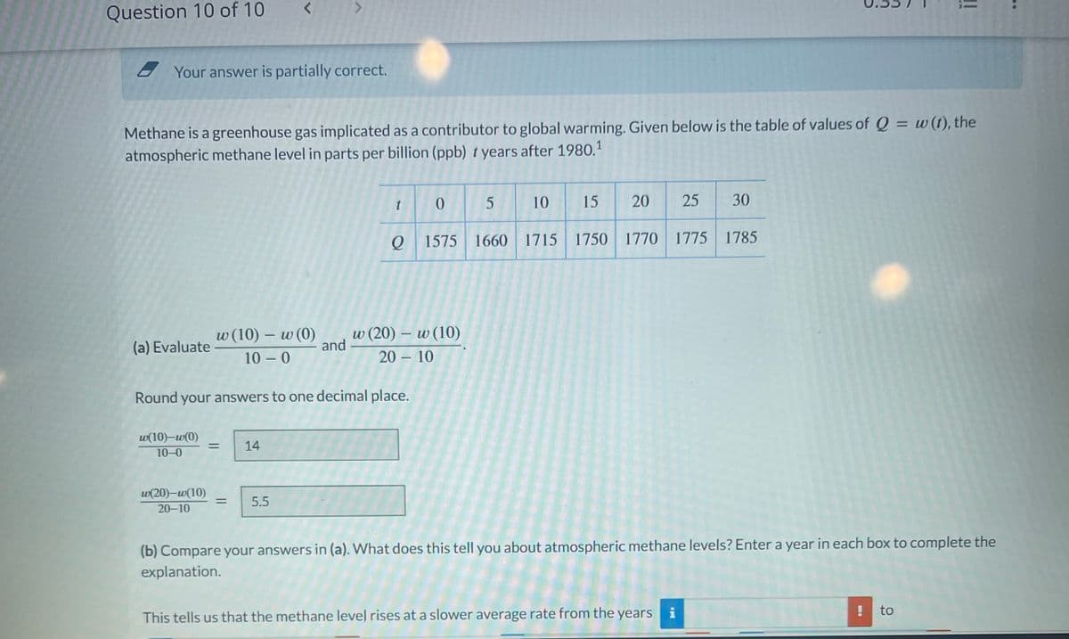 Question 10 of 10
Your answer is partially correct.
(a) Evaluate
Methane is a greenhouse gas implicated as a contributor to global warming. Given below is the table of values of Q = w (t), the
atmospheric methane level in parts per billion (ppb) years after 1980.1
w(10)-w(0)
10-0
<
w(20)-w(10)
20-10
w (10) - w (0)
10-0
= 14
5.5
and
Round your answers to one decimal place.
t
5
20 25
O 1575 1660 1715 1750 1770 1775 1785
0
w (20) - w (10)
2010
10 15
30
This tells us that the methane level rises at a slower average rate from the years i
(b) Compare your answers in (a). What does this tell you about atmospheric methane levels? Enter a year in each box to complete the
explanation.
ii
!
to