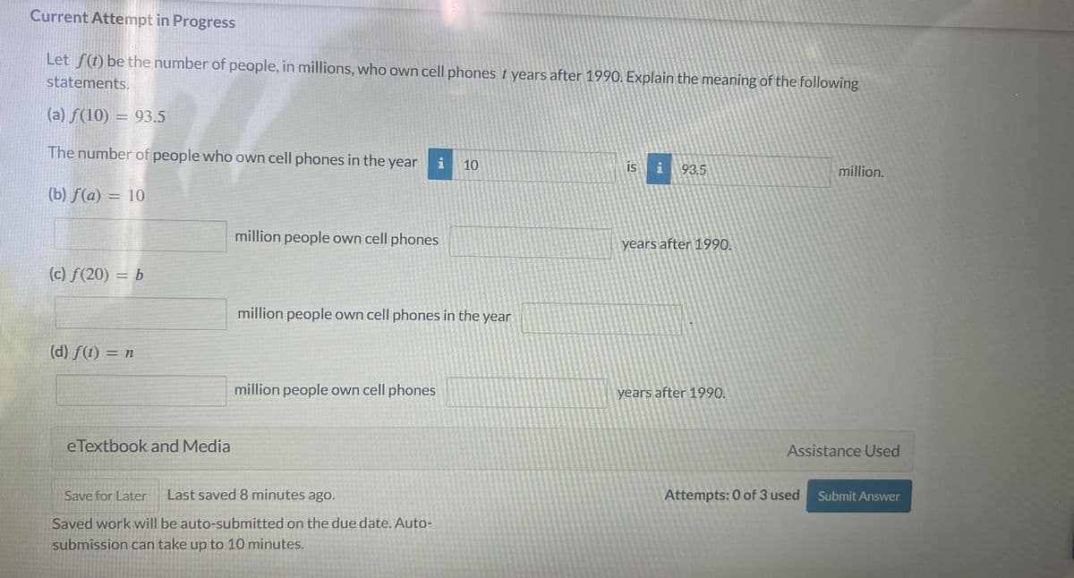 Current Attempt in Progress
Let f(t) be the number of people, in millions, who own cell phones t years after 1990. Explain the meaning of the following
statements.
(a) f(10) = 93.5
The number of people who own cell phones in the year i
10
(b) f(a) = 10
(c) f(20) = b
(d) f(t) = n
eTextbook and Media
million people own cell phones
million people own cell phones in the year
million people own cell phones
Save for Later Last saved 8 minutes ago.
Saved work will be auto-submitted on the due date. Auto-
submission can take up to 10 minutes.
is i 93.5
years after 1990.
years after 1990.
million.
Assistance Used
Attempts: 0 of 3 used
Submit Answer