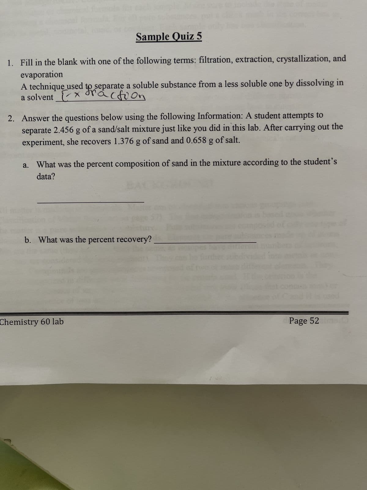 Sample Quiz 5
1. Fill in the blank with one of the following terms: filtration, extraction, crystallization, and
evaporation
A technique used to separate a soluble substance from a less soluble one by dissolving in
a solvent
x Fraction
2. Answer the questions below using the following Information: A student attempts to
separate 2.456 g of a sand/salt mixture just like you did in this lab. After carrying out the
experiment, she recovers 1.376 g of sand and 0.658 g of salt.
a. What was the percent composition of sand in the mixture according to the student's
data?
b. What was the percent recovery?
Chemistry 60 lab
Page 52 imar