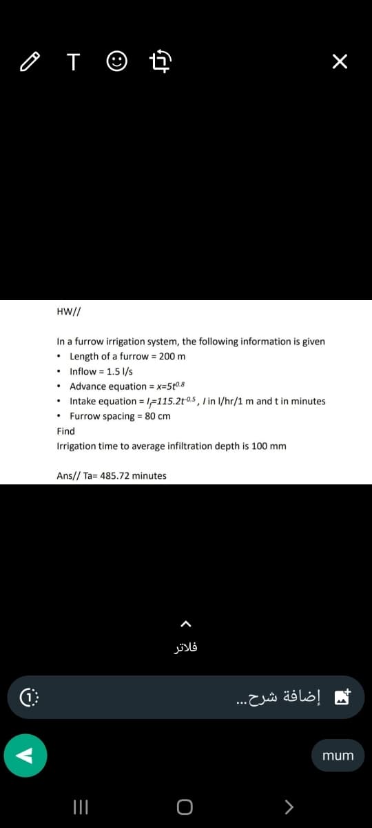 O
T
HW//
In a furrow irrigation system, the following information is given
• Length of a furrow = 200 m
Inflow 1.5 l/s
.
fr
Advance equation = x=510.8
• Intake equation=1-115.2t05,/ in l/hr/1 m and t in minutes
Furrow spacing= 80 cm
Find
Irrigation time to average infiltration depth is 100 mm
Ans// Ta= 485.72 minutes
|||
فلاتر
O
إضافة شرح...
mum