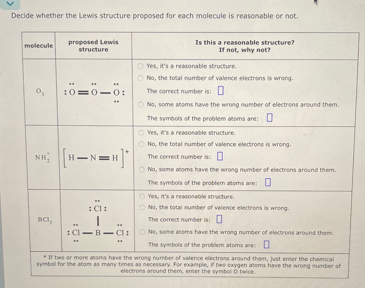 Decide whether the Lewis structure proposed for each molecule is reasonable or not.
molecule
proposed Lewis
structure
Is this a reasonable structure?
If not, why not?
Yes, it's a reasonable structure.
03
3
:0=0-0:
No, the total number of valence electrons is wrong.
The correct number is:
No, some atoms have the wrong number of electrons around them.
The symbols of the problem atoms are: ☐
Yes, it's a reasonable structure.
No, the total number of valence electrons is wrong.
NH₂
[H=N-H]
: Cl:
*
The correct number is: ☐
No, some atoms have the wrong number of electrons around them.
The symbols of the problem atoms are: ☐
Yes, it's a reasonable structure.
No, the total number of valence electrons is wrong.
The correct number is:
BCI,
: Cl-B― Cl:
No, some atoms have the wrong number of electrons around them.
The symbols of the problem atoms are:
☐
*If two or more atoms have the wrong number of valence electrons around them, just enter the chemical
symbol for the atom as many times as necessary. For example, if two oxygen atoms have the wrong number of
electrons around them, enter the symbol O twice.