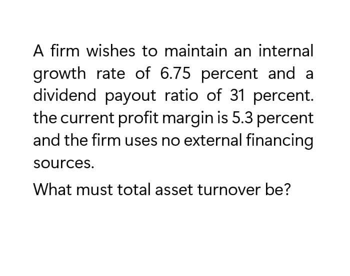 A firm wishes to maintain an internal
growth rate of 6.75 percent and a
dividend payout ratio of 31 percent.
the current profit margin is 5.3 percent
and the firm uses no external financing
sources.
What must total asset turnover be?