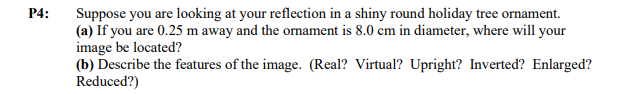 P4: Suppose you are looking at your reflection in a shiny round holiday tree ornament.
(a) If you are 0.25 m away and the ornament is 8.0 cm in diameter, where will your
image be located?
(b) Describe the features of the image. (Real? Virtual? Upright? Inverted? Enlarged?
Reduced?)
