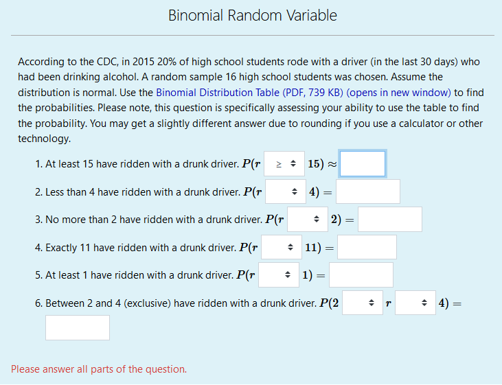 Binomial Random Variable
According to the CDC, in 2015 20% of high school students rode with a driver (in the last 30 days) who
had been drinking alcohol. A random sample 16 high school students was chosen. Assume the
distribution is normal. Use the Binomial Distribution Table (PDF, 739 KB) (opens in new window) to find
the probabilities. Please note, this question is specifically assessing your ability to use the table to find
the probability. You may get a slightly different answer due to rounding if you use a calculator or other
technology.
1. At least 15 have ridden with a drunk driver. P(r 2 15) =
2. Less than 4 have ridden with a drunk driver. P(r
+ 4) :
3. No more than 2 have ridden with a drunk driver. P(r
+ 2) =
%3D
4. Exactly 11 have ridden with a drunk driver. P(r
+ 11) =
5. At least 1 have ridden with a drunk driver. P(r
• 1) =
6. Between 2 and 4 (exclusive) have ridden with a drunk driver. P(2
+ 4)
Please answer all parts of the question.
||
