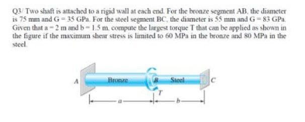 Q3/ Two shaft is attached to a rigid wall at each end. For the bronze segment AB. the diameter
is 75 mm and G = 35 GPa. For the steel segment BC, the diameter is 55 mm and G = 83 GPa.
Given that a-2 m and b-1.5 m. compute the largest torque T that can be applied as shown in
the figure if the maximum shear stress is limited to 60 MPa in the bronze and 80 MPa in the
steel.
Bronze
Steel
