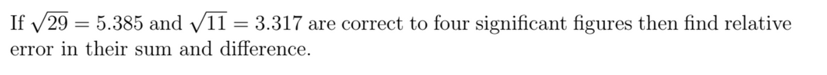 If /29 = 5.385 and v11 = 3.317 are correct to four significant figures then find relative
error in their sum and difference.
