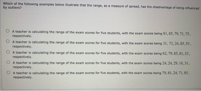 Which of the following examples below illustrate that the range, as a measure of spread, has the disadvantage of being influenced
by outliers?
A teacher is calculating the range of the exam scores for five students, with the exam scores being 81, 85, 79, 71, 75,
respectively.
O A teacher is calculating the range of the exam scores for five students, with the exam scores being 31, 71, 24, 85, 53,
respectively.
O A teacher is calculating the range of the exam scores for five students, with the exam scores being 62, 79, 85, 81,53,
respectively.
A teacher is calculating the range of the exam scores for five students, with the exam scores being 24, 24, 29, 16, 31,
respectively.
A teacher is calculating the range of the exam scores for five students, with the exam scores being 79, 81, 24, 71, 85,
respectively.
