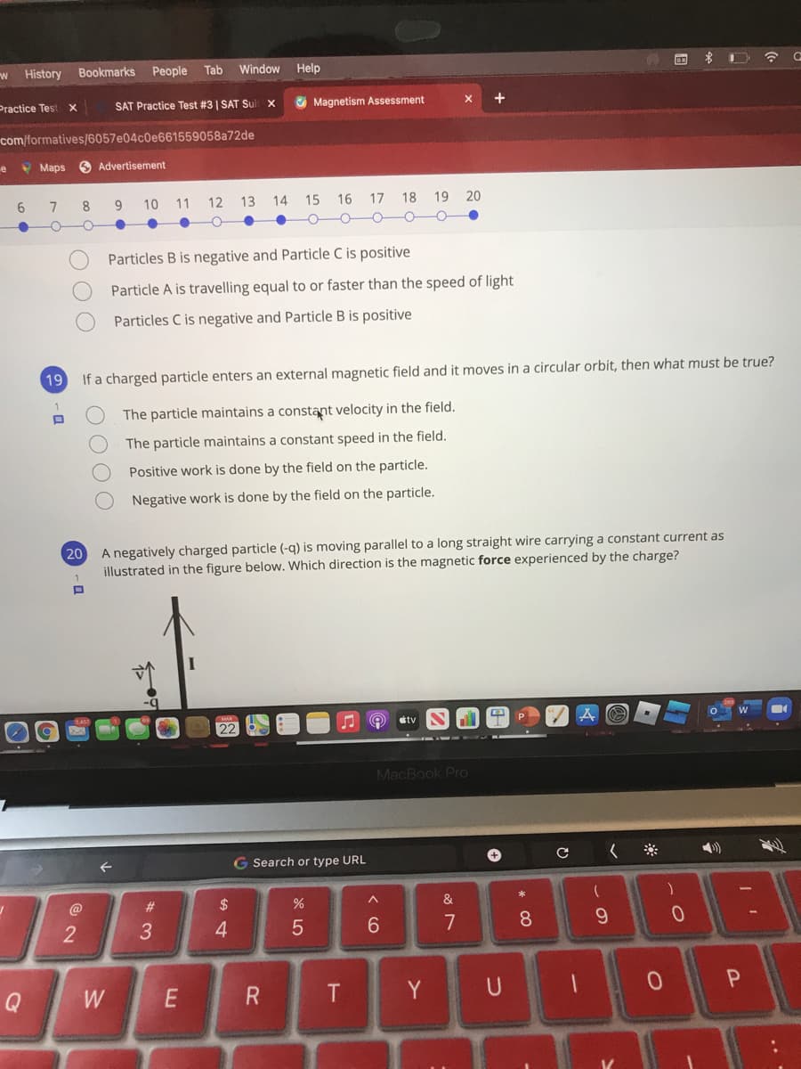 w History
Bookmarks
People
Tab
Window
Help
Practice Test x
SAT Practice Test #3| SAT Suit X
O Magnetism Assessment
com/formatives/6057e04c0e661559058a72de
e
O Maps
S Advertisement
8
9.
10
11
12
13
14
15 16
17 18
19 20
Particles B is negative and Particle C is positive
Particle A is travelling equal to or faster than the speed of light
Particles C is negative and Particle B is positive
19
If a charged particle enters an external magnetic field and it moves in a circular orbit, then what must be true?
The particle maintains a constant velocity in the field.
The particle maintains a constant speed in the field.
Positive work is done by the field on the particle.
Negative work is done by the field on the particle.
A negatively charged particle (-q) is moving parallel to a long straight wire carrying a constant current as
illustrated in the figure below. Which direction is the magnetic force experienced by the charge?
20
étv
22
MacBook Pro
G Search or type URL
#3
2$
&
4.
7
8.
9.
Q
W
Y U
* 3
OO OO
OOO
