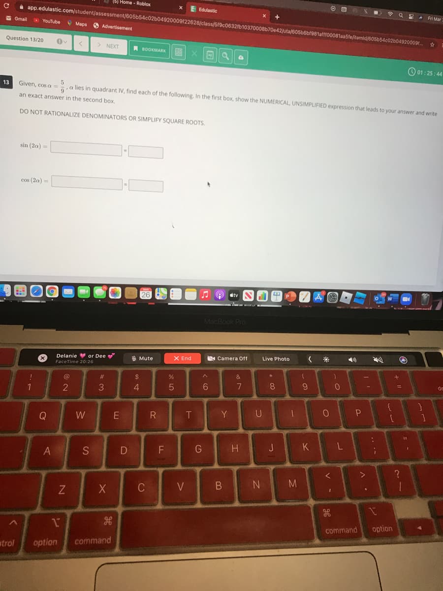 (5) Home - Roblox
令 Q
Edulastic
i app.edulastic.com/student/assessment/605b54c02b04920009122628/class/5/9c0632fb10370008b70e42)uta/605b6bf981afff00081aa5fe/itemid/605b54c02b04920009f..
* Fri Mar
M Gmail
O YouTube
O Maps
O Advertisement
Question 13/20
> NEXT
A BOOKMARK
88
O 01: 25: 44
13
Given, cos a
,a lies in quadrant IV, find each of the following. In the first box, show the NUMERICAL, UNSIMPLIFIED expression that leads to your answer and write
an exact answer in the second box.
DO NOT RATIONALIZE DENOMINATORS OR SIMPLIFY SQUARE ROOTS.
sin (2a)
cos (2a) =
26
MacBook Pro
Delanie or Dee
* Mute
X End
Camera Off
Live Photo
FaceTime 20:26
$
%
&
@
#3
9
de
%D
08.
2
3.
4.
T
Y
Q
W
K
A
S
F
N M
1
command
option
trol
option
command
V -
7
DI
