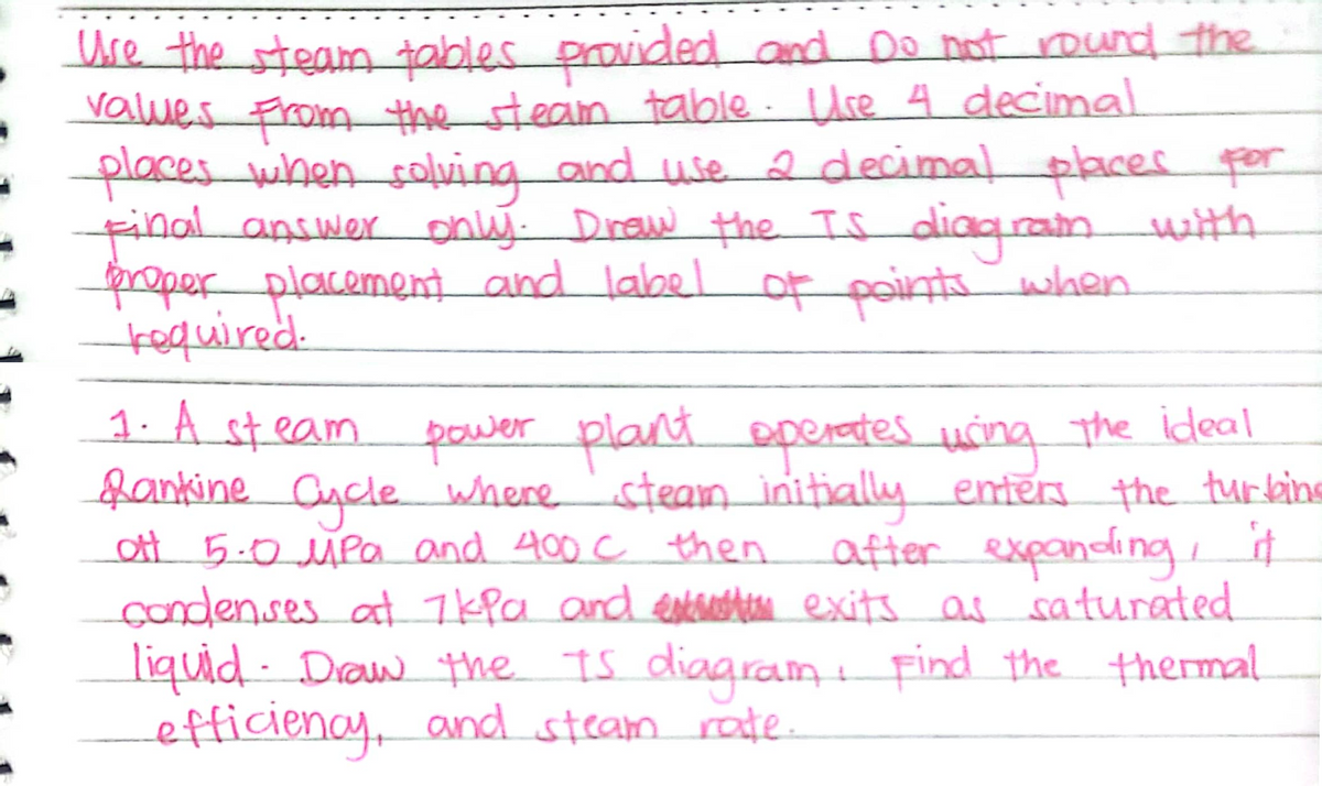 Use the steam tables
values From the stean table Ure 4 decimal
places when solving and use 2 decimal paces por
finalanswer only Diraw the Is diaqrain with
moper placement and labelor when
kequired.
provided and Do not round the
points
1. A steam pewer plana
fankine Cucle where 'steam initially enters the turking
ott 5.0 uPa and 400 c then
condenses at 7kPa and enterahin exits as saturated
liquid- Draw the Is diagram find the thermal
efficienay, and steamrote
t D
operates uing the ideal
after expanding
