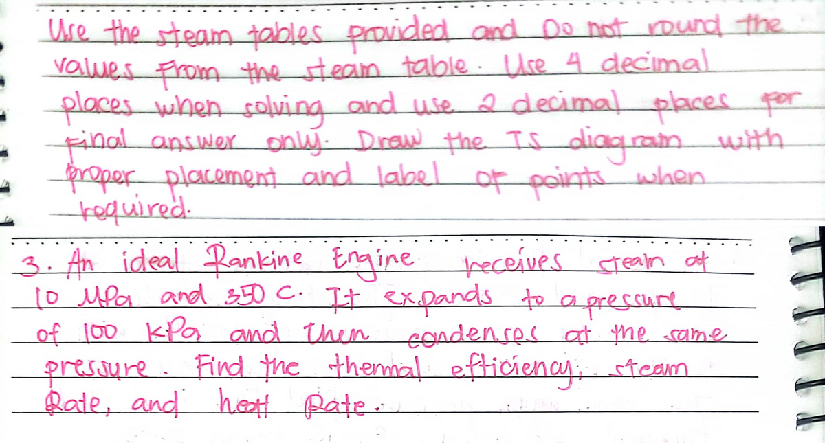 Ure the steam tables provided and Do not round the
values From the steam table . Use 4 decimal
placeswhen solving and use 2 decimal placer por
Final answer only. Draw the Is
properplacement and label of points when
required.
3. An ideal Rankine Engine heceives
1o Mfa and 350 C. It exDands to
Lof 100 KPa and them
presoure. Find the themal efticienay, team
Rate, and het pate
diag.ramwith
crean at
apressure
eonden.ses at me rame
