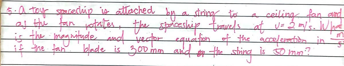 5.a toy spacechúp io attached by a siring to
af the fan jotater, the spiceslaip travels at uz 2 m/'s. What
is the magnitude aud vector equafon f the acceleartibn in
if the fan blade is 300 mm and the
aceilingfan and
shing
is 50 mm?
