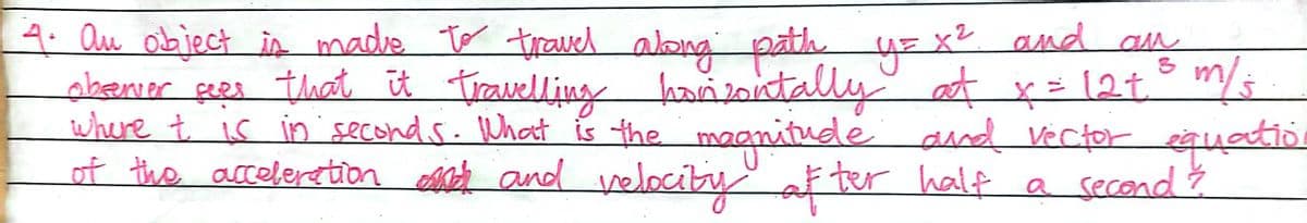 4. Qu object in made to trauel abong path uz x2 and am
sbenıer çees that iū Trauelling hańzontallyat x= 12t° m/
where t is in second.s. What is the magnitude and Vector eguatio
quedir
velocity af ter half a secend $
of the acceberetion Mch and
