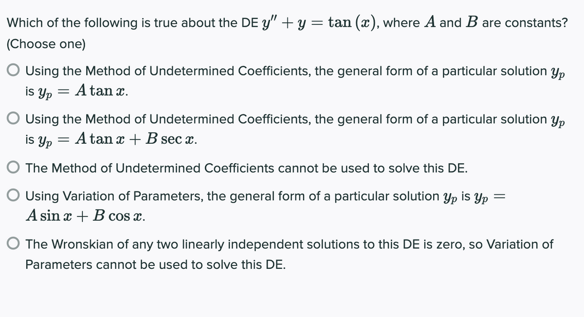 Which of the following is true about the DE y" + y = tan (x), where A and B are constants?
(Choose one)
O Using the Method of Undetermined Coefficients, the general form of a particular solution yp
is Yp
A tan x.
Yp
Using the Method of Undetermined Coefficients, the general form of a particular solution
is yp = A tan x + B sec x.
%3D
The Method of Undetermined Coefficients cannot be used to solve this DE.
O Using Variation of Parameters, the general form of a particular solution yp is Yp =
A sin x + B cos x.
O The Wronskian of any two linearly independent solutions to this DE is zero, so Variation of
Parameters cannot be used to solve this DE.
