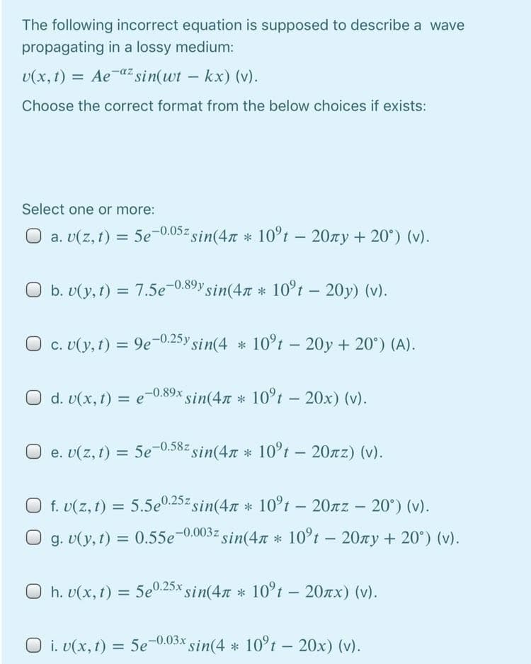 The following incorrect equation is supposed to describe a wave
propagating in a lossy medium:
U(x, t) = Aeaz sin(wt – kx) (v).
Choose the correct format from the below choices if exists:
Select one or more:
a. v(z, 1) = 5e-0.05z sin(4n * 10°t – 20xy + 20°) (v).
O b. v(y, t) =
7.5e-0.89y sin(47 * 10°t – 20y) (v).
O c. U(y, t) = 9e-0.25y sin(4 * 10°t – 20y + 20°) (A).
O d. v(x, t) = e-0.89x sin(47 * 10°t – 20x) (v).
O e. v(z, 1) = 5e-0.58z sin(4n * 10°t – 20xz) (v).
O f. v(z, 1) = 5.5e0.25% sin(4n * 10°t – 20rz – 20°) (v).
-
g. U(y, t) = 0.55e-0.003z sin(47 * 10°t – 20zy + 20°) (v).
O h. v(x, t) = 5e0.25x sin(4n * 10°t - 207x) (v).
O i. v(x, 1) = 5e-0.03x sin(4 * 10°t – 20x) (v).
