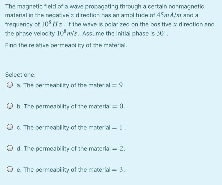 The magnetic field of a wave propagating through a certain nonmagnetic
material in the negative z direction has an amplitude of 45MA/M and a
frequency of 10% Hz. If the wave is polarized on the positive x direction and
the phase velocity 10° m/s. Assume the initial phase is 30°.
Find the relative permeability of the material.
Select one:
O a. The permeability of the material = 9.
O b. The permeability of the material = 0.
O c. The permeability of the material =1.
O d. The permeability of the material = 2.
O e. The permeability of the material = 3.
