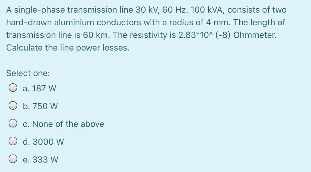 A single-phase transmission line 30 kV, 60 Hz, 100 kVA, consists of two
hard-drawn aluminium conductors with a radius of 4 mm. The length of
transmission line is 60 km. The resistivity is 2.83*10^ (-8) Ohmmeter.
Calculate the line power losses.
Select one:
O a. 187 W
O b. 750 W
O c. None of the above
O d. 3000 W
O e. 333 W
