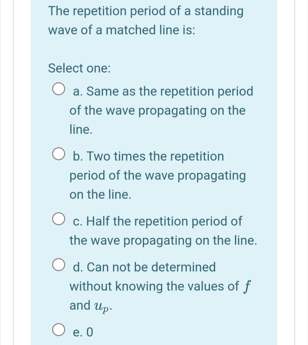 The repetition period of a standing
wave of a matched line is:
Select one:
O a. Same as the repetition period
of the wave propagating on the
line.
O b. Two times the repetition
period of the wave propagating
on the line.
O c. Half the repetition period of
the wave propagating on the line.
O d. Can not be determined
without knowing the values of f
and Up-
O e. 0
