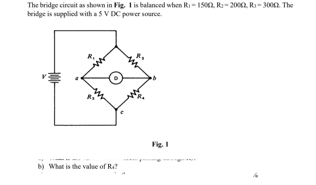 The bridge circuit as shown in Fig. 1 is balanced when R1= 1502, R2= 200N, R3= 3002. The
bridge is supplied with a 5 V DC power source.
R2
R,
b.
D
a
R3
Fig. 1
b) What is the value of R4?
