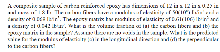 A composite sample of carbon reinforced epoxy has dimensions of 12 in x 12 in x 0.25 in
and mass of 1.8 lb. The carbon fibers have a modulus of elasticity of 50(106) lb/in² and a
density of 0.069 lb/in³. The epoxy matrix has modulus of elasticity of 0.61(106) lb/in² and
a density of 0.042 lb/in³. What is the volume fraction of (a) the carbon fibers and (b) the
epoxy matrix in the sample? Assume there are no voids in the sample. What is the predicted
value for the modulus of elasticity (c) in the longitudinal direction and (d) the perpendicular
to the carbon fibers?