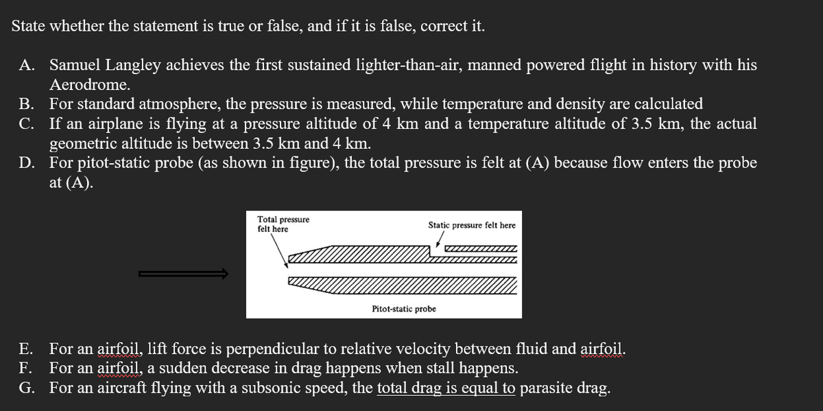 State whether the statement is true or false, and if it is false, correct it.
A. Samuel Langley achieves the first sustained lighter-than-air, manned powered flight in history with his
Aerodrome.
B. For standard atmosphere, the pressure is measured, while temperature and density are calculated
C. If an airplane is flying at a pressure altitude of 4 km and a temperature altitude of 3.5 km, the actual
geometric altitude is between 3.5 km and 4 km.
D. For pitot-static probe (as shown in figure), the total pressure is felt at (A) because flow enters the probe
at (A).
Total pressure
felt here
Static pressure felt here
Pitot-static probe
E. For an airfoil, lift force is perpendicular to relative velocity between fluid and airfoil.
F. For an airfoil, a sudden decrease in drag happens when stall happens.
G. For an aircraft flying with a subsonic speed, the total drag is equal to parasite drag.
