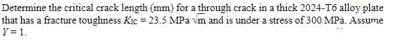 Determine the critical crack length (mm) for a through crack in a thick 2024-T6 alloy plate
that has a fracture toughness Kic= 23.5 MPa vm and is under a stress of 300 MPa. Assume
Y = 1.
