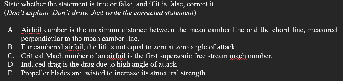 State whether the statement is true or false, and if it is false, correct it.
(Don't explain. Don't draw. Just write the corrected statement)
A. Airfoil camber is the maximum distance between the mean camber line and the chord line, measured
perpendicular to the mean camber line.
B. For cambered airfoil, the lift is not equal to zero at zero angle of attack.
C. Critical Mach number of an airfoil is the first supersonic free stream mach number.
D. Induced drag is the drag due to high angle of attack
E. Propeller blades are twisted to increase its structural strength.
